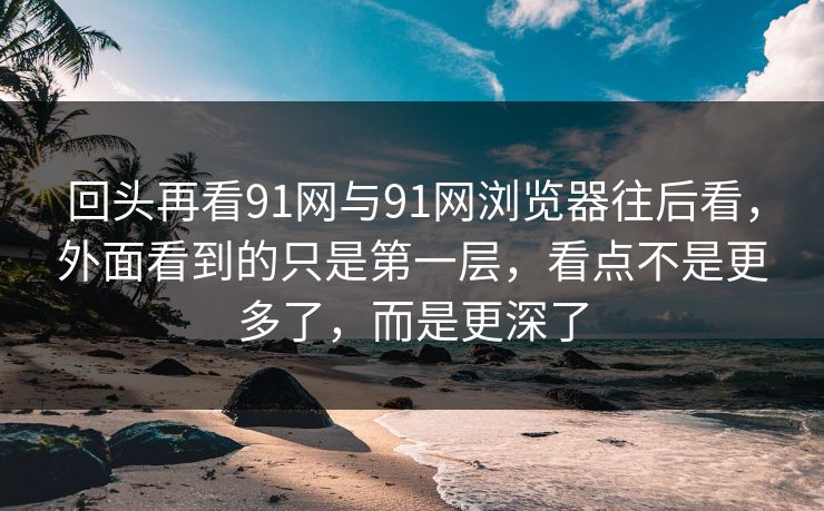 回头再看91网与91网浏览器往后看，外面看到的只是第一层，看点不是更多了，而是更深了