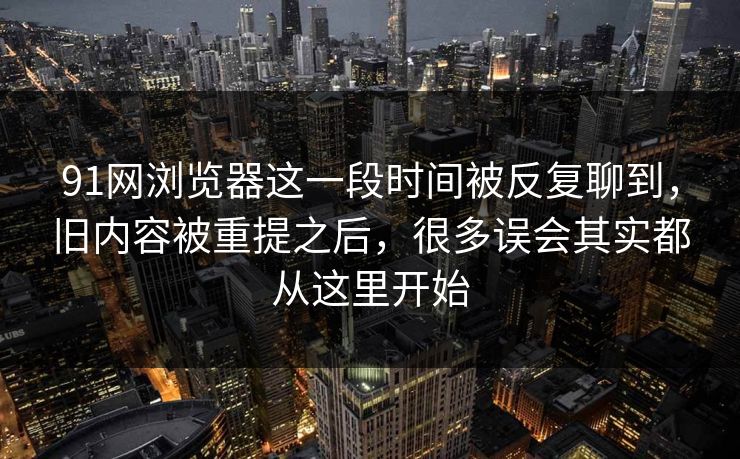 91网浏览器这一段时间被反复聊到，旧内容被重提之后，很多误会其实都从这里开始