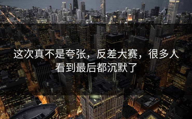 这次真不是夸张，反差大赛，很多人看到最后都沉默了