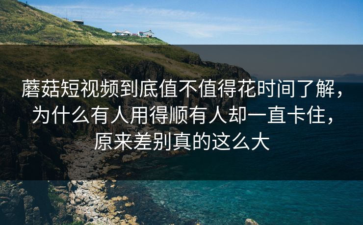 蘑菇短视频到底值不值得花时间了解，为什么有人用得顺有人却一直卡住，原来差别真的这么大