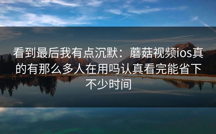 看到最后我有点沉默：蘑菇视频ios真的有那么多人在用吗认真看完能省下不少时间