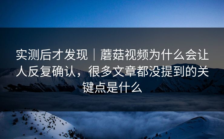 实测后才发现｜蘑菇视频为什么会让人反复确认，很多文章都没提到的关键点是什么