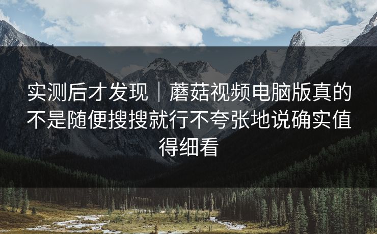 实测后才发现｜蘑菇视频电脑版真的不是随便搜搜就行不夸张地说确实值得细看