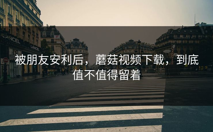 被朋友安利后，蘑菇视频下载，到底值不值得留着