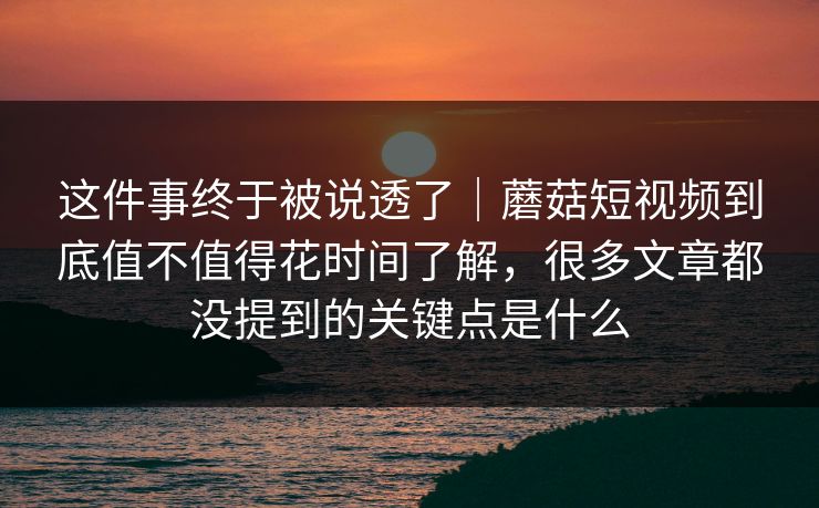 这件事终于被说透了｜蘑菇短视频到底值不值得花时间了解，很多文章都没提到的关键点是什么