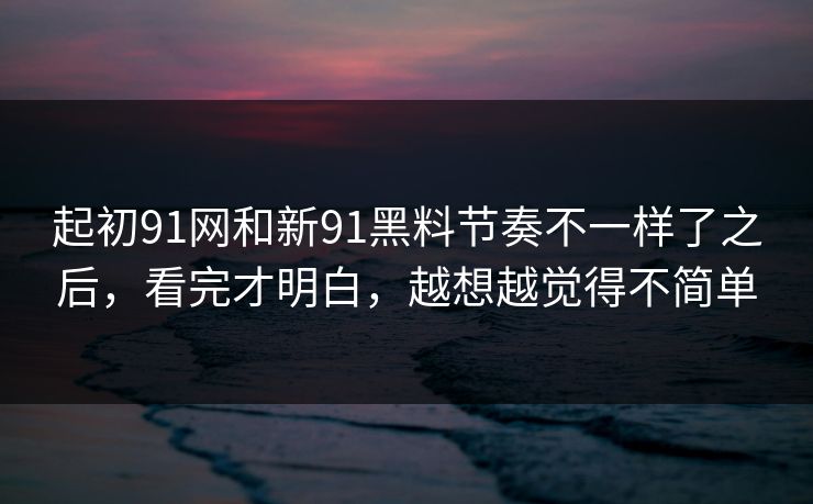 起初91网和新91黑料节奏不一样了之后，看完才明白，越想越觉得不简单