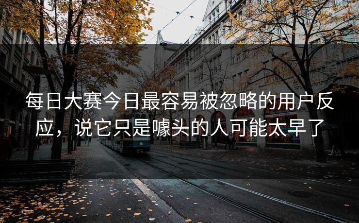 每日大赛今日最容易被忽略的用户反应，说它只是噱头的人可能太早了