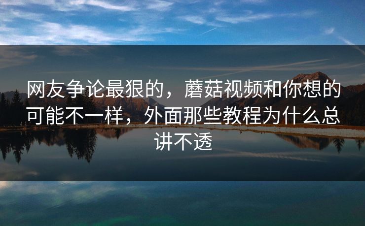 网友争论最狠的，蘑菇视频和你想的可能不一样，外面那些教程为什么总讲不透