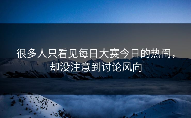 很多人只看见每日大赛今日的热闹，却没注意到讨论风向