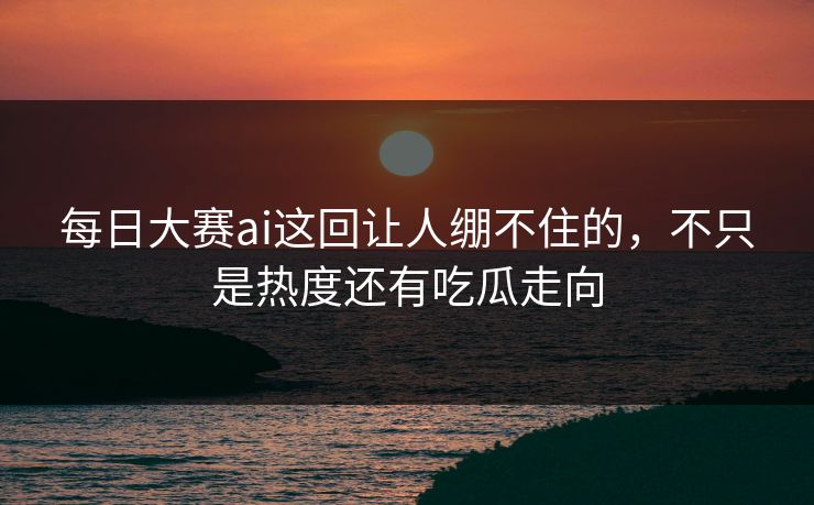 每日大赛ai这回让人绷不住的，不只是热度还有吃瓜走向