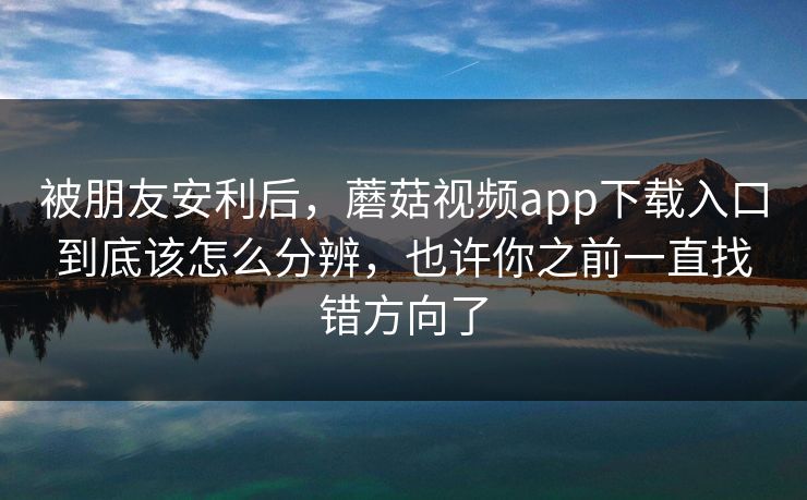 被朋友安利后，蘑菇视频app下载入口到底该怎么分辨，也许你之前一直找错方向了