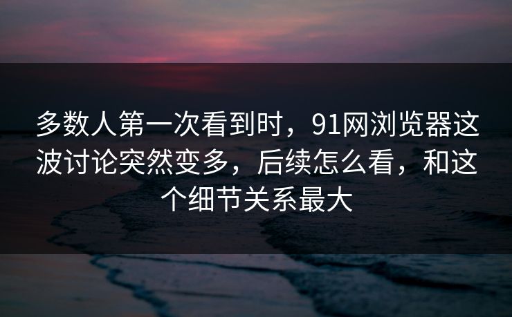 多数人第一次看到时，91网浏览器这波讨论突然变多，后续怎么看，和这个细节关系最大