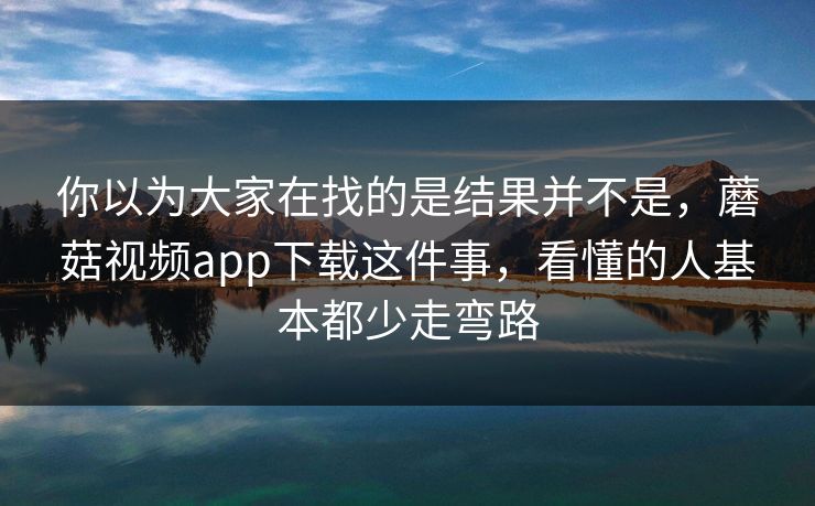 你以为大家在找的是结果并不是，蘑菇视频app下载这件事，看懂的人基本都少走弯路