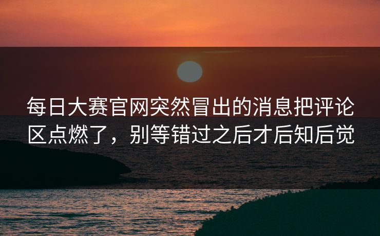 每日大赛官网突然冒出的消息把评论区点燃了，别等错过之后才后知后觉