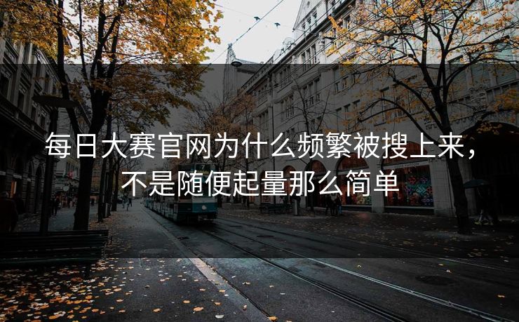 每日大赛官网为什么频繁被搜上来，不是随便起量那么简单
