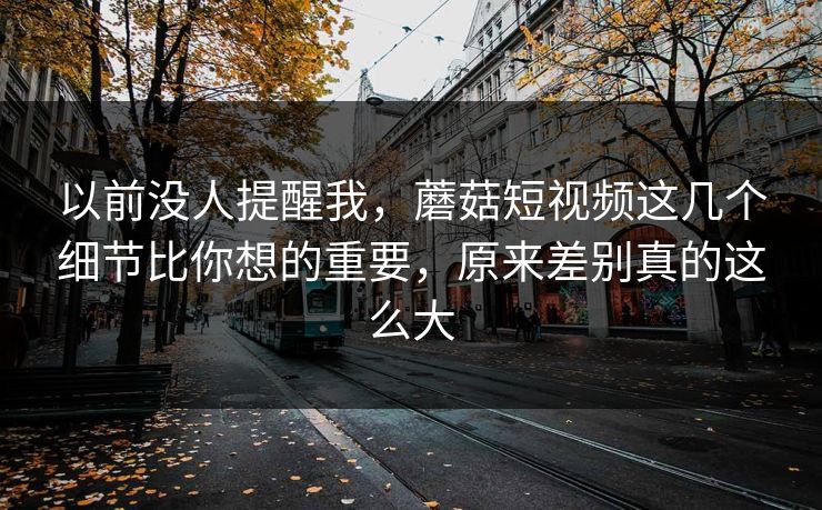 以前没人提醒我，蘑菇短视频这几个细节比你想的重要，原来差别真的这么大