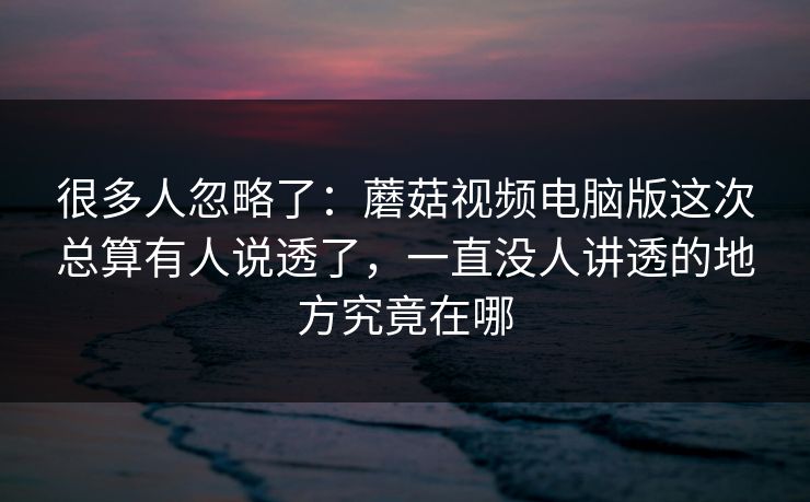 很多人忽略了：蘑菇视频电脑版这次总算有人说透了，一直没人讲透的地方究竟在哪