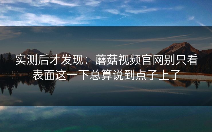 实测后才发现：蘑菇视频官网别只看表面这一下总算说到点子上了