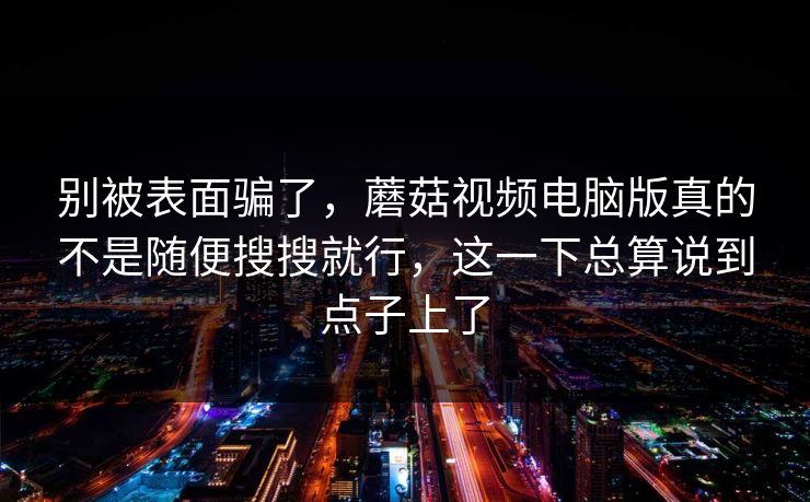 别被表面骗了，蘑菇视频电脑版真的不是随便搜搜就行，这一下总算说到点子上了