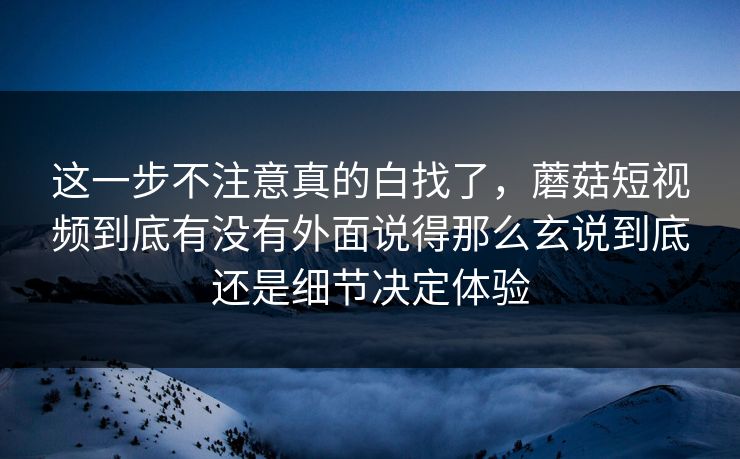 这一步不注意真的白找了，蘑菇短视频到底有没有外面说得那么玄说到底还是细节决定体验