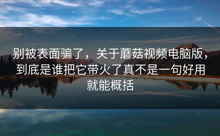 别被表面骗了，关于蘑菇视频电脑版，到底是谁把它带火了真不是一句好用就能概括