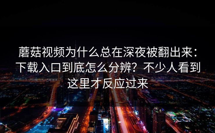 蘑菇视频为什么总在深夜被翻出来：下载入口到底怎么分辨？不少人看到这里才反应过来