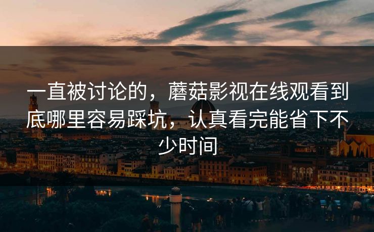 一直被讨论的，蘑菇影视在线观看到底哪里容易踩坑，认真看完能省下不少时间