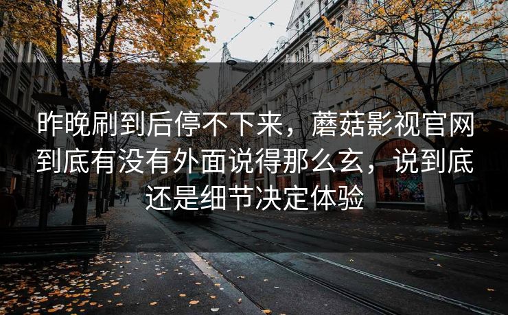昨晚刷到后停不下来，蘑菇影视官网到底有没有外面说得那么玄，说到底还是细节决定体验
