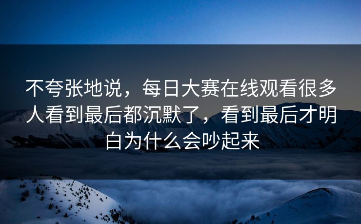 不夸张地说，每日大赛在线观看很多人看到最后都沉默了，看到最后才明白为什么会吵起来