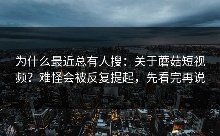 为什么最近总有人搜：关于蘑菇短视频？难怪会被反复提起，先看完再说