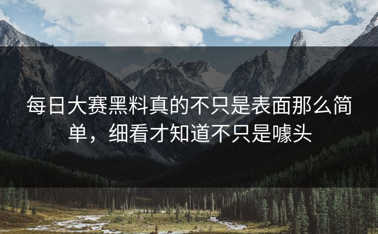 每日大赛黑料真的不只是表面那么简单，细看才知道不只是噱头
