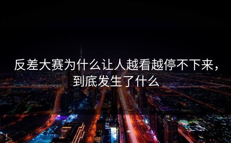 反差大赛为什么让人越看越停不下来，到底发生了什么