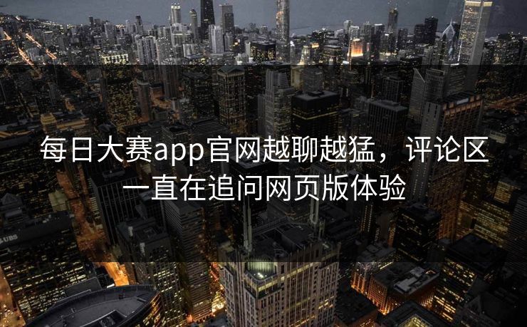 每日大赛app官网越聊越猛，评论区一直在追问网页版体验