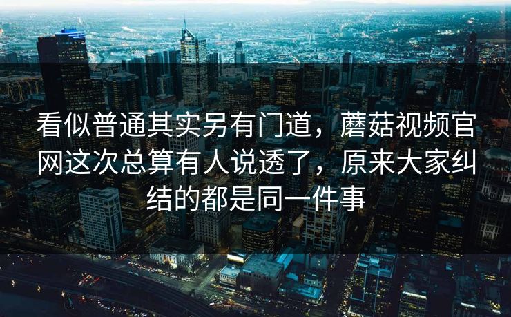 看似普通其实另有门道，蘑菇视频官网这次总算有人说透了，原来大家纠结的都是同一件事