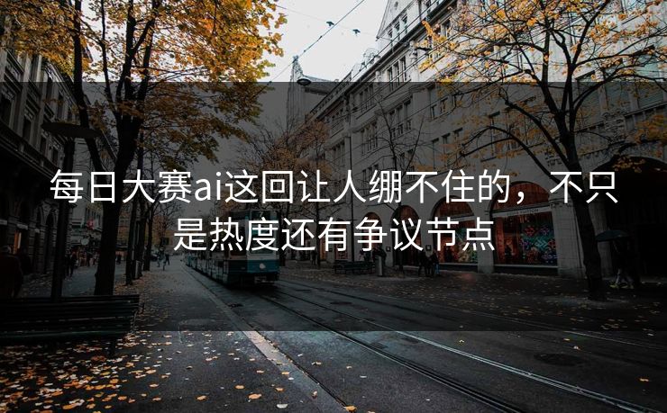 每日大赛ai这回让人绷不住的，不只是热度还有争议节点