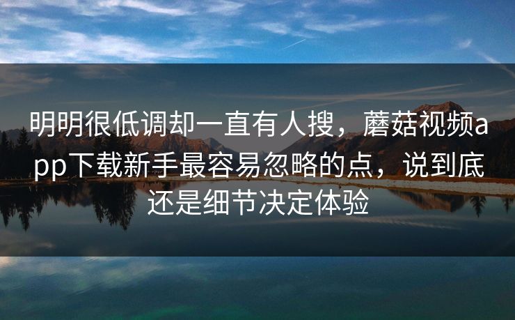 明明很低调却一直有人搜，蘑菇视频app下载新手最容易忽略的点，说到底还是细节决定体验