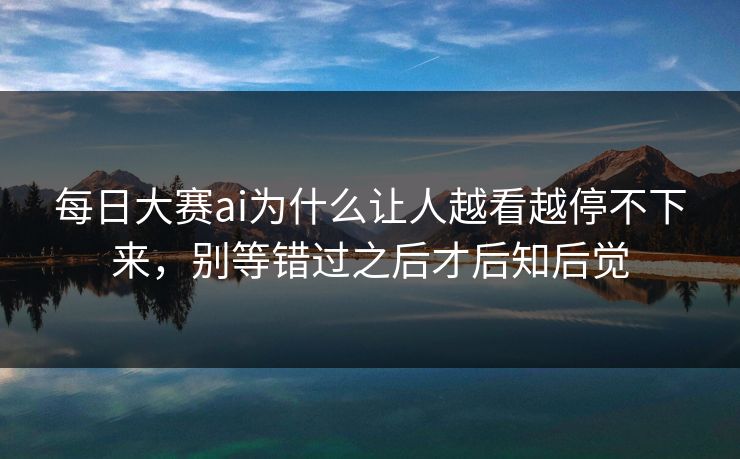 每日大赛ai为什么让人越看越停不下来，别等错过之后才后知后觉