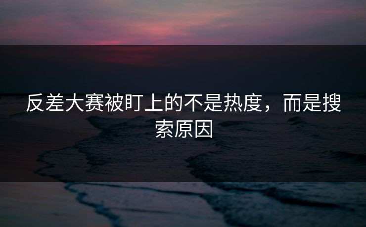 反差大赛被盯上的不是热度，而是搜索原因