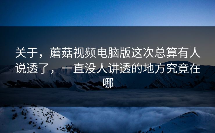 关于，蘑菇视频电脑版这次总算有人说透了，一直没人讲透的地方究竟在哪