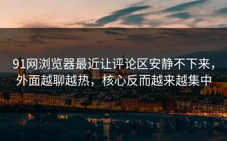 91网浏览器最近让评论区安静不下来，外面越聊越热，核心反而越来越集中