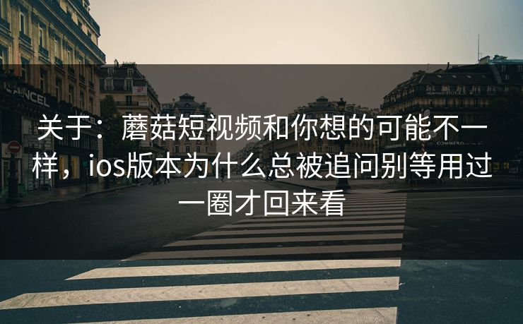 关于：蘑菇短视频和你想的可能不一样，ios版本为什么总被追问别等用过一圈才回来看