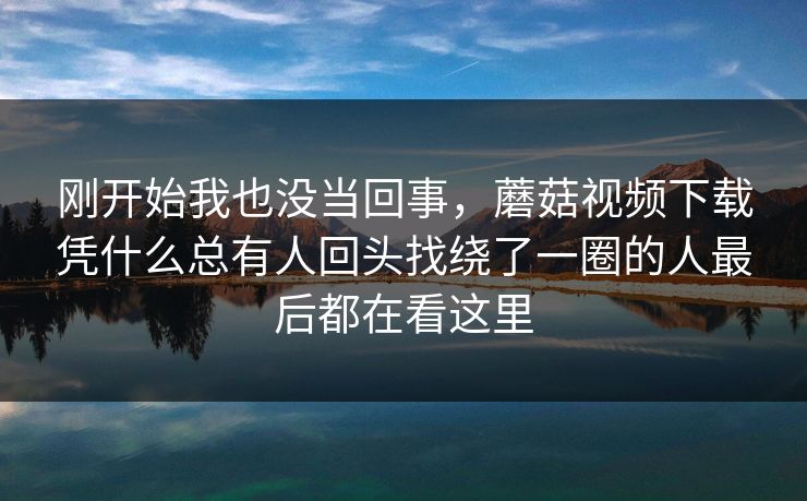 刚开始我也没当回事，蘑菇视频下载凭什么总有人回头找绕了一圈的人最后都在看这里