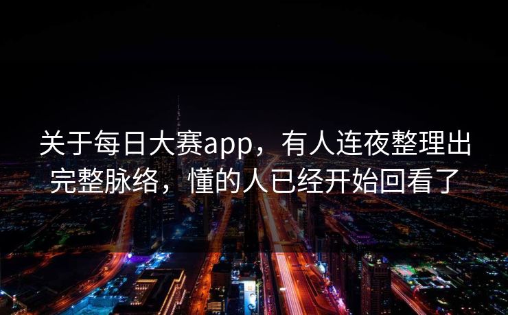关于每日大赛app，有人连夜整理出完整脉络，懂的人已经开始回看了