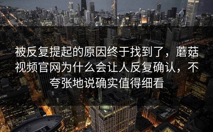 被反复提起的原因终于找到了，蘑菇视频官网为什么会让人反复确认，不夸张地说确实值得细看