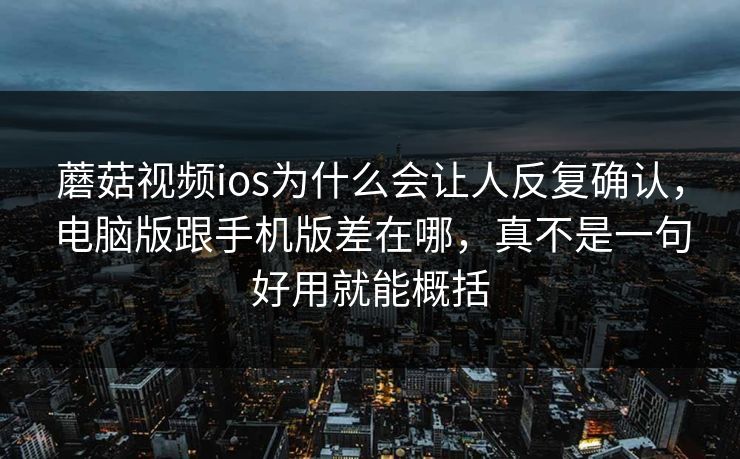 蘑菇视频ios为什么会让人反复确认，电脑版跟手机版差在哪，真不是一句好用就能概括