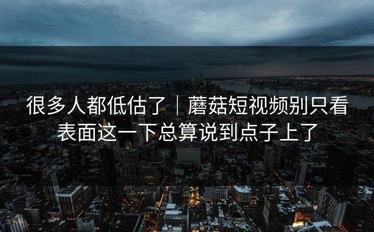 很多人都低估了｜蘑菇短视频别只看表面这一下总算说到点子上了