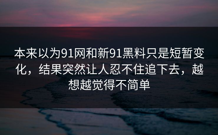 本来以为91网和新91黑料只是短暂变化，结果突然让人忍不住追下去，越想越觉得不简单