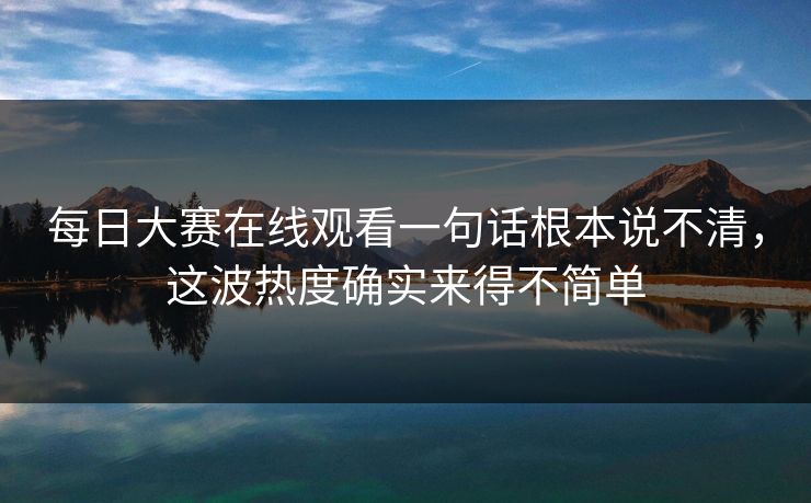 每日大赛在线观看一句话根本说不清，这波热度确实来得不简单