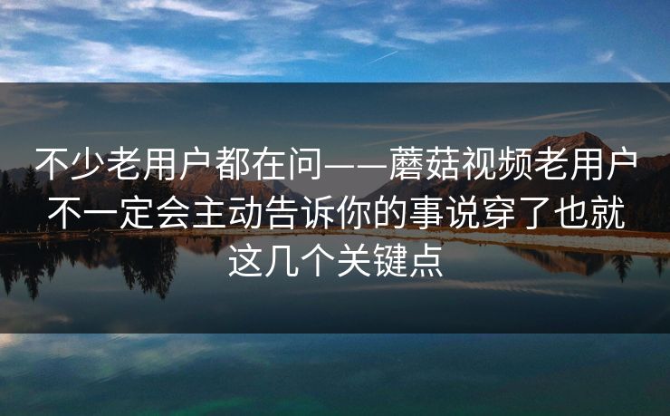 不少老用户都在问——蘑菇视频老用户不一定会主动告诉你的事说穿了也就这几个关键点