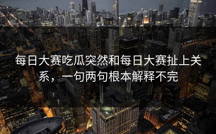 每日大赛吃瓜突然和每日大赛扯上关系，一句两句根本解释不完